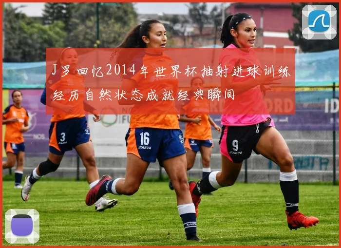 J罗回忆2014年世界杯抽射进球训练经历自然状态成就经典瞬间