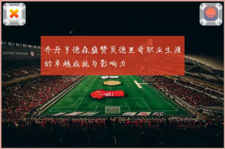 乔丹亨德森盛赞莫德里奇职业生涯的卓越成就与影响力