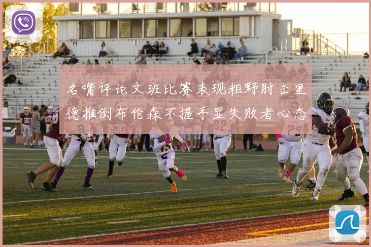 名嘴评论文班比赛表现粗野肘击里德推倒布伦森不握手显失败者心态