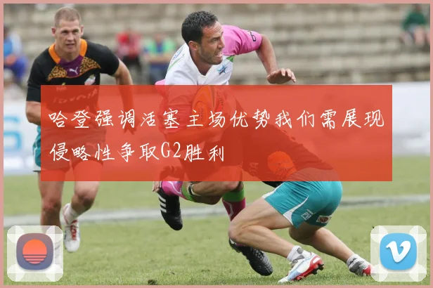 哈登强调活塞主场优势我们需展现侵略性争取G2胜利