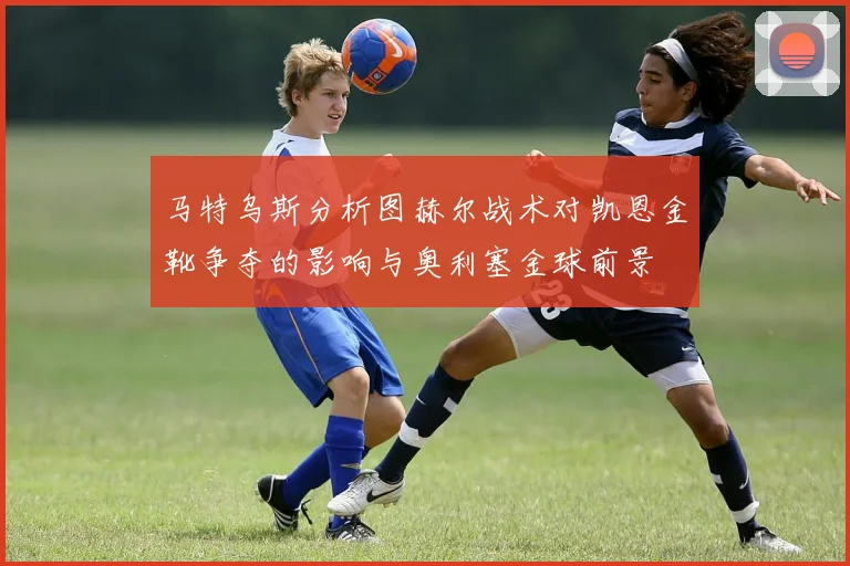 马特乌斯分析图赫尔战术对凯恩金靴争夺的影响与奥利塞金球前景