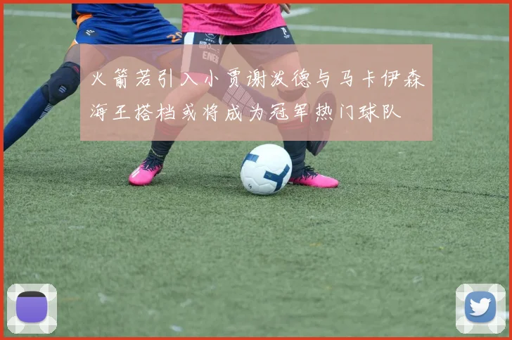 火箭若引入小贾谢泼德与马卡伊森海王搭档或将成为冠军热门球队