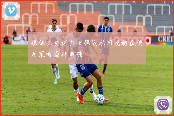 媒体人分析郭士强战术困境瀚森使用策略亟待明确