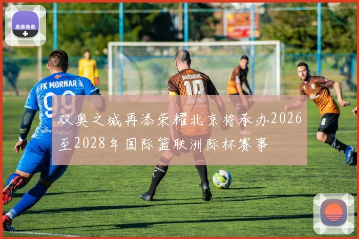 双奥之城再添荣耀北京将承办2026至2028年国际篮联洲际杯赛事