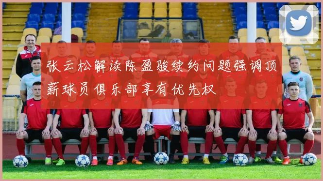 张云松解读陈盈骏续约问题强调顶薪球员俱乐部享有优先权