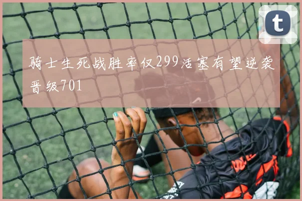 骑士生死战胜率仅299活塞有望逆袭晋级701