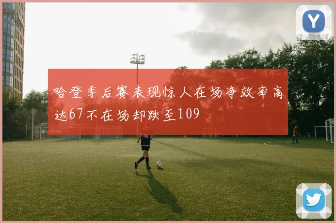 哈登季后赛表现惊人在场净效率高达67不在场却跌至109