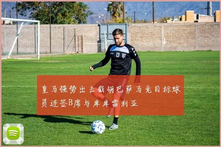 皇马强势出击截胡巴萨马竞目标球员连签B席与库库雷利亚