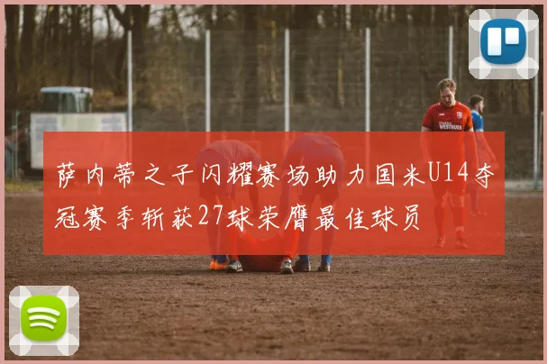 萨内蒂之子闪耀赛场助力国米U14夺冠赛季斩获27球荣膺最佳球员