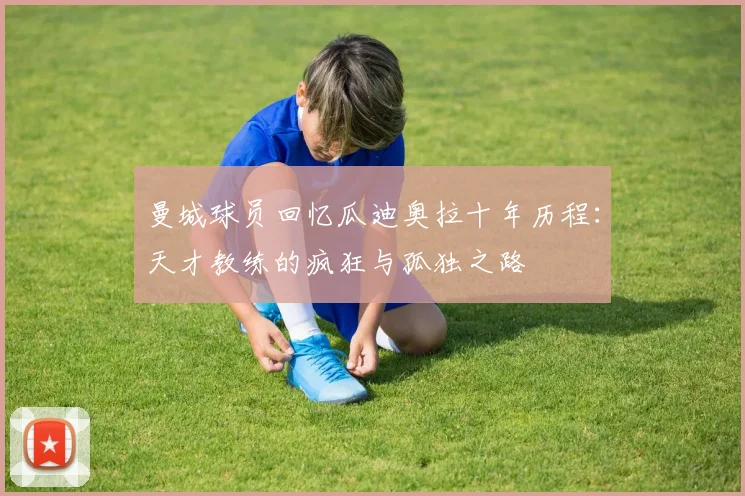 曼城球员回忆瓜迪奥拉十年历程：天才教练的疯狂与孤独之路