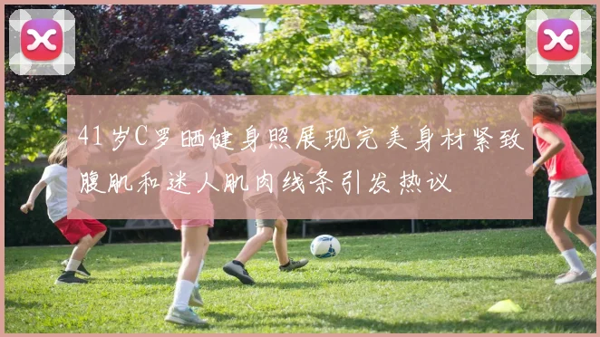 41岁C罗晒健身照展现完美身材紧致腹肌和迷人肌肉线条引发热议