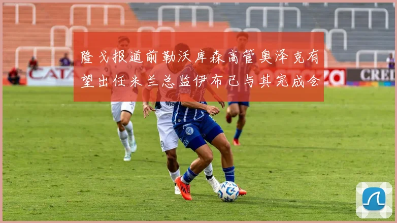 隆戈报道前勒沃库森高管奥泽克有望出任米兰总监伊布已与其完成会面