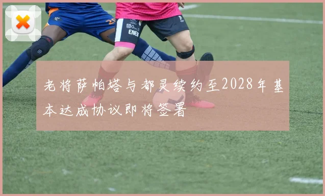 老将萨帕塔与都灵续约至2028年基本达成协议即将签署