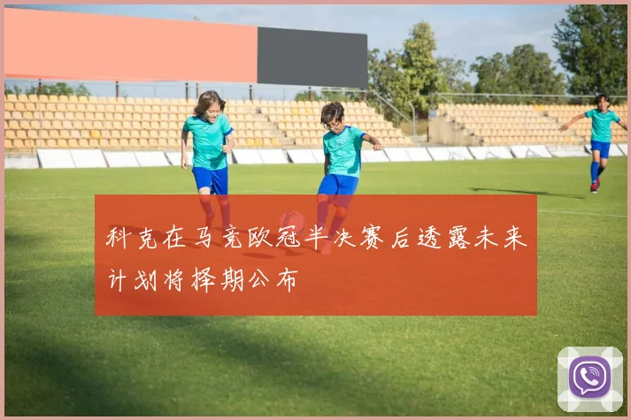 科克在马竞欧冠半决赛后透露未来计划将择期公布