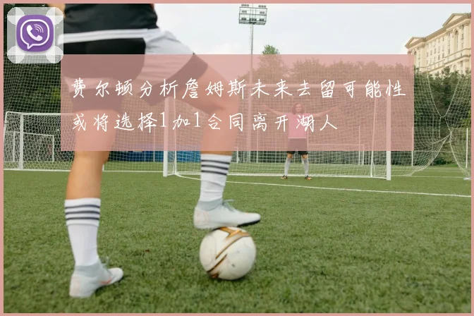 费尔顿分析詹姆斯未来去留可能性或将选择1加1合同离开湖人